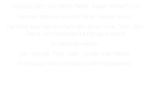 FizzGizzJazz sind Martin Pfeffer, Tobias Hofmann und Marcello Martucci aus dem Rhein-Neckar Raum. Die Band lässt seit nun mehr drei Jahren Funk, Soul, Jazz, Swing und Popsongs auf ihre ganz eigene Art lebendig werden. Ob Hochzeit, Party, Gala, Lounge oder Messe: FizzGizzJazz sind für jedes Eventformat passend.